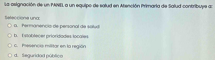 La asignación de un PANEL a un equipo de salud en Atención Primaria de Salud contribuye a:
Seleccione una:
a. Permanencia de personal de salud
b. Establecer prioridades locales
c. Presencia militar en la región
d. Seguridad pública