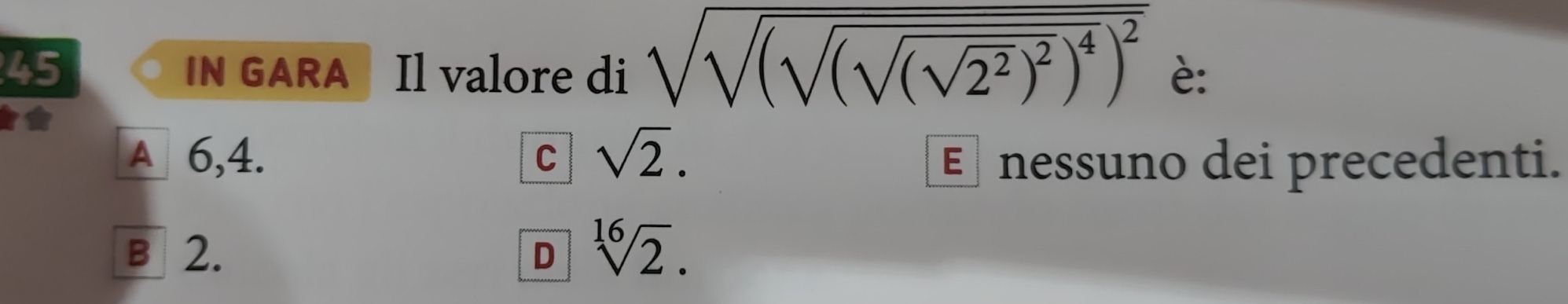 IN GARA Il valore di sqrt(sqrt (sqrt (sqrt (sqrt 2^2))^2)^4)^2 è:
A 6,4. C sqrt(2). E nessuno dei precedenti.
B 2. D sqrt[16](2).