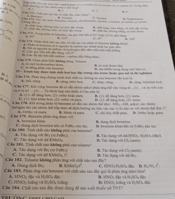 Cău 170, Cho các aren sau: naphthalene (1); o-xylene (2); m-xylene (3); p-xylene (4). Trong điều
D. 4 chất
kiện thường, có bao nhiệu aren ở thể lóng C. 3. D. 4
A. 1
B. 2.
n cầu tạo của
D. 3. Câu 171. Chất nào sau đây là chất rần, màu trắng? C. Styrene.
A. Benzene. B. Toluene.
D. C_3H_2 Chúng đều là Câu 172, Cho các aren: benzene, toluene, ethylbenzene, styrene, o-xylene, m-xylene, p-xylene. D. Naphthalene.
A. chất lóng, không màu, có mùi đặc trung. B. chất lộng, màu trắng, có mùi đặc trưng
C. chất răn, không màu, có mùi đặc trưng D. chất răn, không trắng, có mùi thom.
CH_3 Câu 173. Trong phân từ benzene, các góc liên kết (CCC hoặc CCH) đều bằng
A. 90°. B. 120°. C. 45°. D. 108°.
CH_3 Câu 174. Nhận định não sau đây về cầu tạo của phân từ benzene không đùng?
A. Phân tử benzene có 6 nguyên tử carbon tạo thành hình lục giác đều.
B. Tất cả nguyên tử carbon và hydrogen đều nằm trên một mặt phẳng
C. Các góc liên kết đều bằng 109.5°.
D. Các độ dài liên kết carbon - carbon đều bằng nhau.
Câu 175. Chọn phát biểu không đùng. Toluene
A. là một hydrocarbon thơm. B. có mùi thơm nhẹ.
C. là đồng phân của benzene. D. tan nhiều trong dung môi hữu cơ.
IV- Trình bày được tính chất hoá học đặc trưng của arene (hoặc qua mô tả thí nghiệm)
D. 5 Cầu 176. Phản ứng chứng minh tính chất no, không no của benzene lần lượt là
ột số an
A. thế, cộng. B cộng, nitro hoả. C. cháy, cộng. D. cộng, bromine hoá.
Câu 177. Khi vòng benzene đã có sẵn nhóm ankyl phản ứng thể vào vòng sẽ...(1)...và ưu tiên xảy
ra ở vị trí …(2)… Từ thích hợp còn thiểu ở Câu trên là:
A. (1): dễ dàng hơn, (2): ortho hoặc para. B. (1): dễ dàng hơn, (2): meta.
C. (1): khó khăn hơn, (2): ortho và para. D. (1): dễ dàng hơn, (2): meta.
ch có nú Câu 178. Khi trong phân tử benzene có sẵn các nhóm thể như: -NH_2 、 -C H I, ankyl, các nhóm
halogen thì các nhóm thể tiếp theo sẽ định hướng ưu tiên vào các vị trí nào so với nhóm thể thứ 1?
A. Ortho và meta B. Meta và para. C. chi duy nhất para. D. Ortho hoặc para.
từ C
Câu 179. Benzene phản ứng được với
A. bromine khan. B. dung dịch bromine.
C. dung dịch bromine khi có FeBr₃ xúc tác. D. bromine khan khi có FeBr₃ xúc tác.
Câu 180. Tính chất nào không phải của benzene?
A. Tác dụng với Br_2(xtFeBr_3).
Cób B. Tác dụng với dd HNO_3/H_2SO_4 d(x).)
C. Tác dụng với dd K MnO_4. D. Tác dụng với Cl_2 (asmt).
Câu 181. Tính chất nào không phải của toluene?
A. Tác dụng với Br_2 (xtFeBr_3) B. Tác dụng với Cl_2 (as m
C. Tác dụng với dd KMn O_4,t°. D. Tác dụng với dd Br_2.
Câu 182. Toluene không phản ứng với chất nào sau đây?
A. Dung dịch Br_2. B. KMnO_4/t^0. C. HNO_3/H_2SO_4dac. D. H_2/Ni,t^0.
Câu 183. Phản ứng của benzene với chất nào sau đây gọi là phản ứng nitro hóa?
A. HNO_2 đặc và H_2SO_4 đặc. B. HNO_3 đặc và H_2SO_4 đặc.
C. HNO_3 loãng và H_2SO_4 loãng. D. HNO_3 loāng và H_2SO_4 đặc.
Câu 184. Chất nào sau đây được dùng đề sản xuất thuốc nổ TNT?