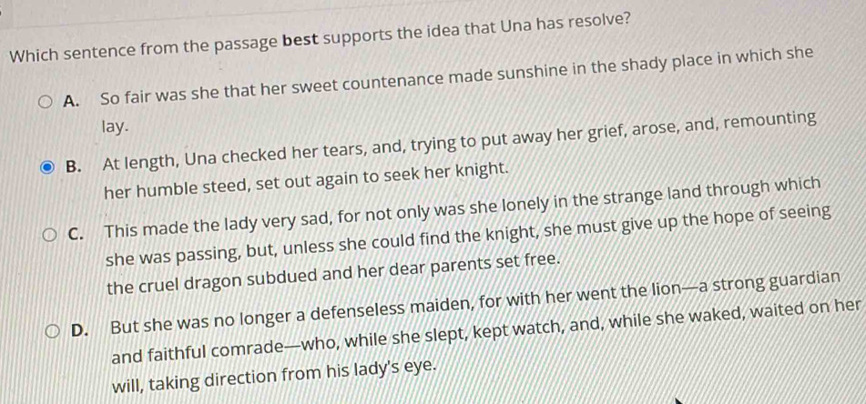 Which sentence from the passage best supports the idea that Una has resolve?
A. So fair was she that her sweet countenance made sunshine in the shady place in which she
lay.
B. At length, Una checked her tears, and, trying to put away her grief, arose, and, remounting
her humble steed, set out again to seek her knight.
C. This made the lady very sad, for not only was she lonely in the strange land through which
she was passing, but, unless she could find the knight, she must give up the hope of seeing
the cruel dragon subdued and her dear parents set free.
D. But she was no longer a defenseless maiden, for with her went the lion—a strong guardian
and faithful comrade—who, while she slept, kept watch, and, while she waked, waited on her
will, taking direction from his lady's eye.