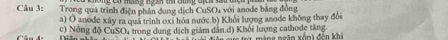 không Có màng ngàn thi đung tịch sau tiệh ph 
Câu 3: Trong quá trình điện phân dung dịch CuSO4 với anode bằng đồng 
a) Ở anode xảy ra quá trình oxỉ hóa nước.b) Khổi lượng anode không thay đổi 
Câu 4. c) Nổng độ CuSO, trong dung dịch giảm dẫn.d) Khối lượng cathodc tăng. 
rg màng ngăn xốp) đến khi