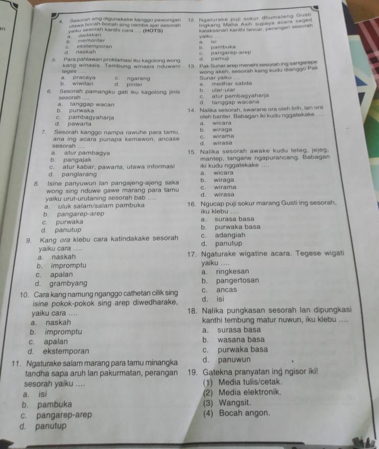 Sesorah sing digunakake kanggo pawongan 12. Ngaturake puji sokur dhumateng Gusti
utawa bocah-bocah sing nembe ajar sesorah
a dadakan Ingkang Maha Asih supaya acara saged
in  yalku sesorah kanthi cara .... (HOTS) kalaksanan kanthi lancar, perangan sesorah
b memoriter yaiku .
c ekstemporan a iai
d. naskah c. pangarep-arep b. pambuka
5. Para pahlawan proklamasi iku kagolong wong d pamuji
kang winasis. Tembung winasis nduweni
teges 13. Pak Sunar arep menehi sesorah ing sangarepe
a. pracaya c. ngarang Sunar yaiku .... wong akeh, sesorah kang kudu dianggo Pak
b. wiwitan d. pinter a. medhar sabda
6. Sesorah pamangku gati iku kagolong jinis b. ular-ular
sesorah .... c. atur pambagyaharja
a. tanggap wacan d. tanggap wacana
b purwaka 14. Nalika sesorah, swarane ora oleh lirih, lan ora
c. pambagyaharja oleh banter. Babagan iki kudu nggatekake ....
d. pawarta a wicara
7. Sesorah kanggo nampa rawuhe para tamu. b wiraga
ana ing acara punapa kemawon, ancase c wirama
sesorah ....
d. wirasa
a atur pambagya 15. Nalika sesorah awake kudu teteg. jejeg.
b. pangajak mantep, tangane ngapurancang. Babagan
c. atur kabar, pawarta, utawa informasi iki kudu nggatekake ....
d. panglarang a wicara
8. Isine panyuwun lan pangajeng-ajeng saka c. wirama b. wiraga
wong sing nduwe gawe marang para tamu
yaiku urut-urutaning sesorah bab .... d. wirasa
a. uluk salam/salam pambuka 16. Ngucap puji sokur marang Gusti ing sesorah.
b. pangarep-arep iku klebu ....
c. purwaka a. surasa basa
d. panutup b. purwaka basa
9. Kang ora klebu cara katindakake sesorah d. panutup c. adangiah
yaiku cara ....
a. naskah 17. Ngaturake wigatine acara. Tegese wigati
b. impromptu yaiku ....
c. apalan a. ringkesan
d. grambyang b. pangertosan
10. Cara kang namung nganggo cathetan cilik sing d. isi c. ancas
isine pokok-pokok sing arep diwedharake,
yaiku cara .... 18. Nalika pungkasan sesorah lan dipungkasi
a. naskah kanthi tembung matur nuwun, iku klebu ....
b. impromptu a. surasa basa
c. apalan b. wasana basa
d. ekstemporan c. purwaka basa
11. Ngaturake salam marang para tamu minangka d. panuwun
tandha sapa aruh lan pakurmatan, perangan 19. Gatekna pranyatan ing ngisor iki!
sesorah yaiku .... (1) Media tulis/cetak
a. isi (2) Media elektronik.
b. pambuka (3) Wangsit.
c. pangarep-arep (4) Bocah angon.
d. panutup