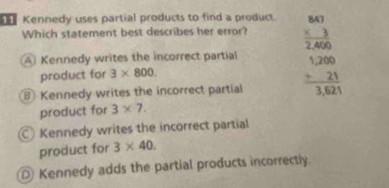 Kennedy uses partial products to find a product.
Which statement best describes her error? beginarrayr 847 * 3 hline 2,400 +200 hline endarray
A Kennedy writes the incorrect partial
product for 3* 800.
Kennedy writes the incorrect partial frac beginarrayr 0000 +21endarray  hline 3,621endarray 
product for 3* 7.
Kennedy writes the incorrect partial
product for 3* 40.
D Kennedy adds the partial products incorrectly.