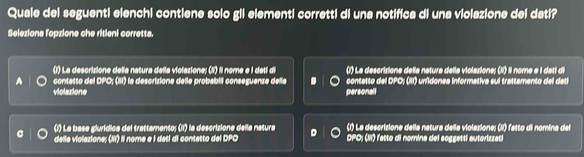 Quale dei seguenti elenchi contiene solo gli elementi corretti di una notifica di una violazione dei dati? 
Seleziona l'opzione che ritieni corretta. 
(1) La descrizione della natura della violazione; (II) il nome e I dati di (1) La descrizione della natura della violazione; (Ií) il nome e i dati di 
a contatto del DPO; (III) la descrizione delle probabiil conseguenze della contatto del DPO; (III) unidonea informativa sui trattamento del dati 
violazione personall 
(1) La base glurídica del trattamento; (II) la descrizione della natura (1) La descrizione della natura della violazione; (II) latto di nomina del 
C della violazione; (III) Il nome e I dati di contatto del DPO D DPO; (III) l'atto di nomina del soggetti autorizzati