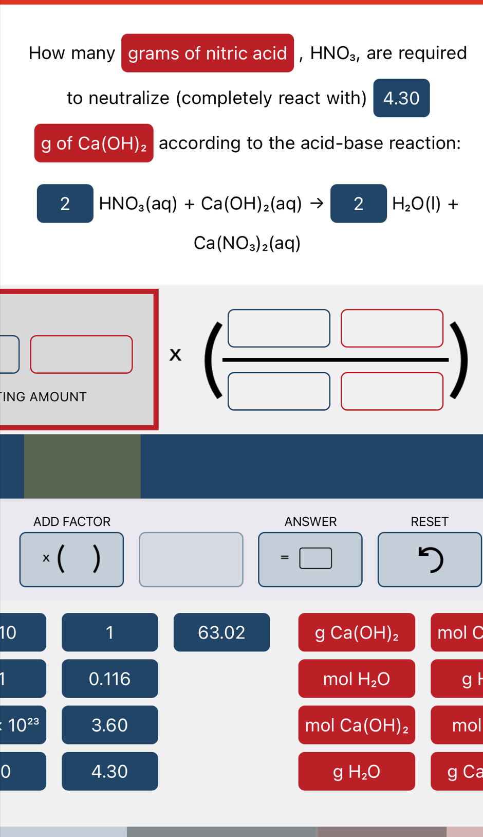 How many grams of nitric acid , HNO_3 , are required 
to neutralize (completely react with) 4.30
g of Ca(OH)_2 according to the acid-base reaction: 
2 HNO_3(aq)+Ca(OH)_2(aq)to 2H_2O(l)+
Ca(NO_3)_2(aq)
□ □ * ( □ □ /□ □  )
ADD FACTOR ANSWER RESET 
× ( ) =□ 
1 
10 63.02 C y Ca(OH)_2 mol C
1 0.116 mol H_2O g l
10^(23) 3. 60 mol Ca(OH)_2 mol
0 4.30 gH_2O g Ca