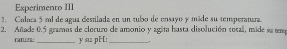 Experimento III 
1. Coloca 5 ml de agua destilada en un tubo de ensayo y mide su temperatura. 
2. Añade 0.5 gramos de cloruro de amonio y agita hasta disolución total, mide su temp 
ratura: _y su pH:_