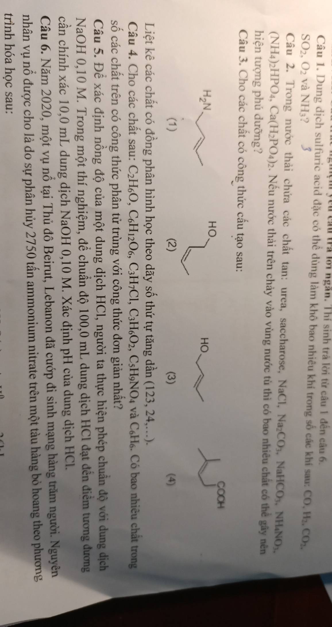 yêu câu trả lới ngăn. Thí sinh trả lời từ câu 1 đến câu 6.
Câu 1. Dung dịch sulfuric acid đặc có thể dùng làm khô bao nhiêu khí trong số các khí sau: CO,H_2,CO_2,
SO_2,O_2 và NH_3 ? 3
Câu 2. Trong nước thải chứa các chất tan: urea, saccharose, NaCl, (aCl,Na_2CO_3,NaHCO_3,NH_4NO_3,
( NH_4) _2HPO_4,Ca(H_2PO_4)_2 2. Nếu nước thải trên chảy vào vùng nước tù thì có bao nhiêu chất có thể gây nên
hiện tượng phú dưỡng?
Câu 3. Cho các chất có công thức cấu tạo sau:
COOH
HO.
 
(1) (2) (3) (4)
Liệt kê các chất có đồng phân hình học theo dãy số thứ tự tăng dần (123,24,...).
Câu 4. Cho các chất sau: C_2H_6O,C_6H_12O_6,C_3H_7Cl,C_3H_6O_2,C_5H_9NO_4 và C_6H_6 3. Có bao nhiêu chất trong
số các chất trên có công thức phân tử trùng với công thức đơn giản nhất?
Câu 5. Để xác định nồng độ của một dung dịch HCl, người ta thực hiện phép chuẩn độ với dung dịch
NaOH 0,10 M. Trong một thí nghiệm, để chuẩn độ 100,0 mL dung dịch HCl đạt đến điểm tương đương
cần chính xác 10,0 mL dung dịch NaOH 0,10 M. Xác định pH của dung dịch HCl.
Câu 6. Năm 2020, một vụ nổ tại Thủ đô Beirut, Lebanon đã cướp đi sinh mạng hàng trăm người. Nguyên
nhân vụ nổ được cho là do sự phân hủy 2750 tấn ammonium nitrate trên một tàu hàng bỏ hoang theo phương
trình hóa học sau: