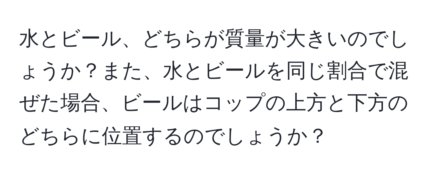 水とビール、どちらが質量が大きいのでしょうか？また、水とビールを同じ割合で混ぜた場合、ビールはコップの上方と下方のどちらに位置するのでしょうか？