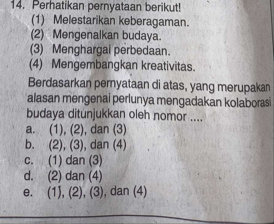 Perhatikan pernyataan berikut!
(1) Melestarikan keberagaman.
(2) Mengenalkan budaya.
(3) Menghargai perbedaan.
(4) Mengembangkan kreativitas.
Berdasarkan pernyataan di atas, yang merupakan
alasan mengenai perlunya mengadakan kolaborasi
budaya ditunjukkan oleh nomor ....
a. (1), (2), dan (3)
b. (2), (3), , dan (4)
c. (1) dan (3)
d. (2) dan (4)
e. (1),(2),(3) , dan (4)