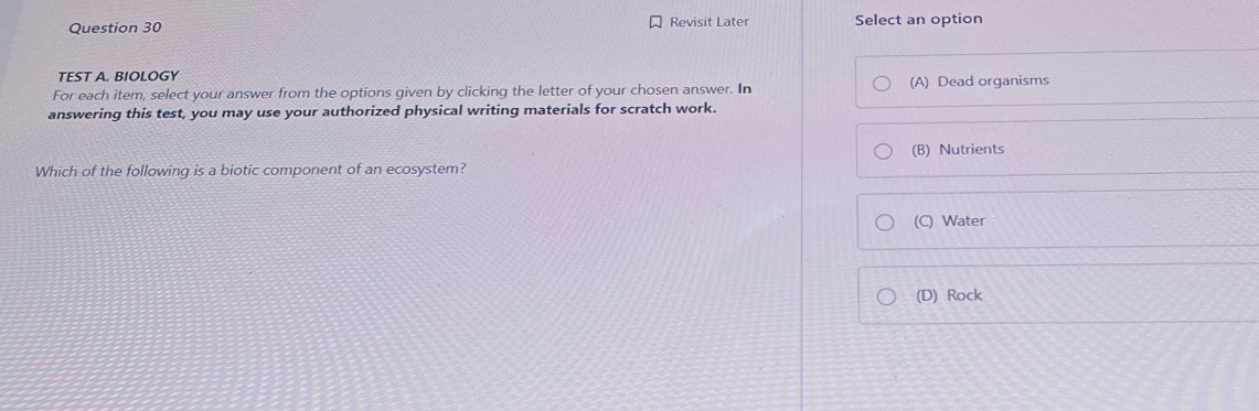 Revisit Later Select an option
TEST A. BIOLOGY
For each item, select your answer from the options given by clicking the letter of your chosen answer. In (A) Dead organisms
answering this test, you may use your authorized physical writing materials for scratch work.
(B) Nutrients
Which of the following is a biotic component of an ecosystem?
(C) Water
(D) Rock