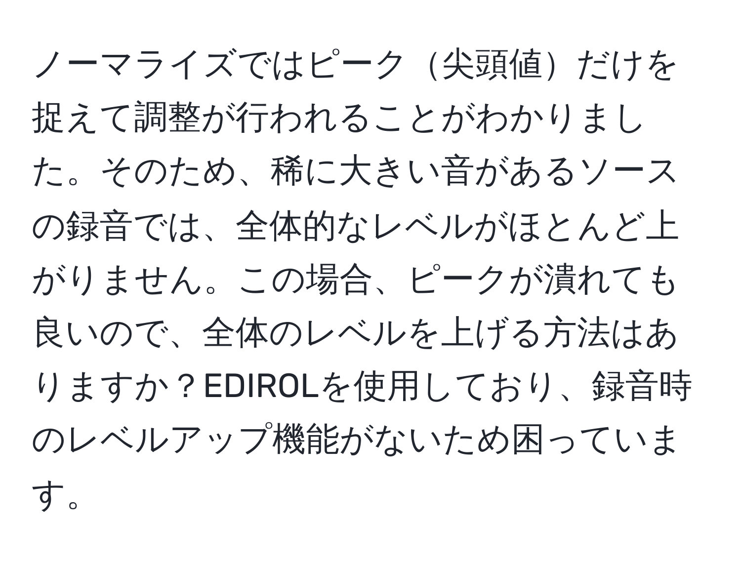 ノーマライズではピーク尖頭値だけを捉えて調整が行われることがわかりました。そのため、稀に大きい音があるソースの録音では、全体的なレベルがほとんど上がりません。この場合、ピークが潰れても良いので、全体のレベルを上げる方法はありますか？EDIROLを使用しており、録音時のレベルアップ機能がないため困っています。