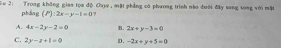 Ấu 2: Trong không gian tọa độ Oxyz , mặt phẳng có phương trình nào dưới đây song song với mặt
phẳng (P): 2x-y-1=0 ?
A. 4x-2y-2=0 B. 2x+y-3=0
C. 2y-z+1=0 D. -2x+y+5=0