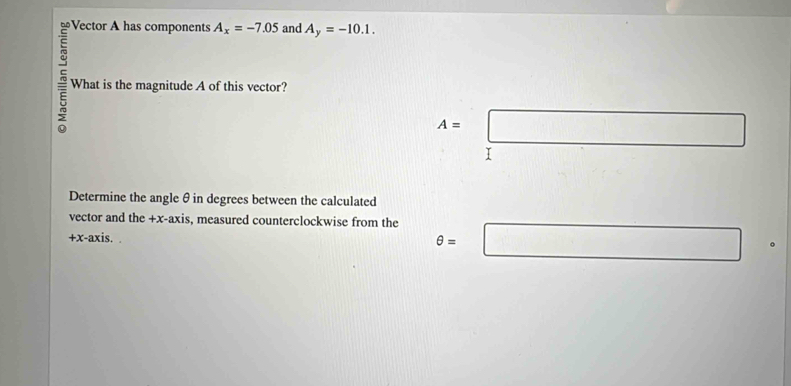 A_x=-7.05 and A_y=-10.1. 
What is the magnitude A of this vector?
A=□
I 
Determine the angle θ in degrees between the calculated 
vector and the +x -axis, measured counterclockwise from the θ =□^ 
+x-axis. .