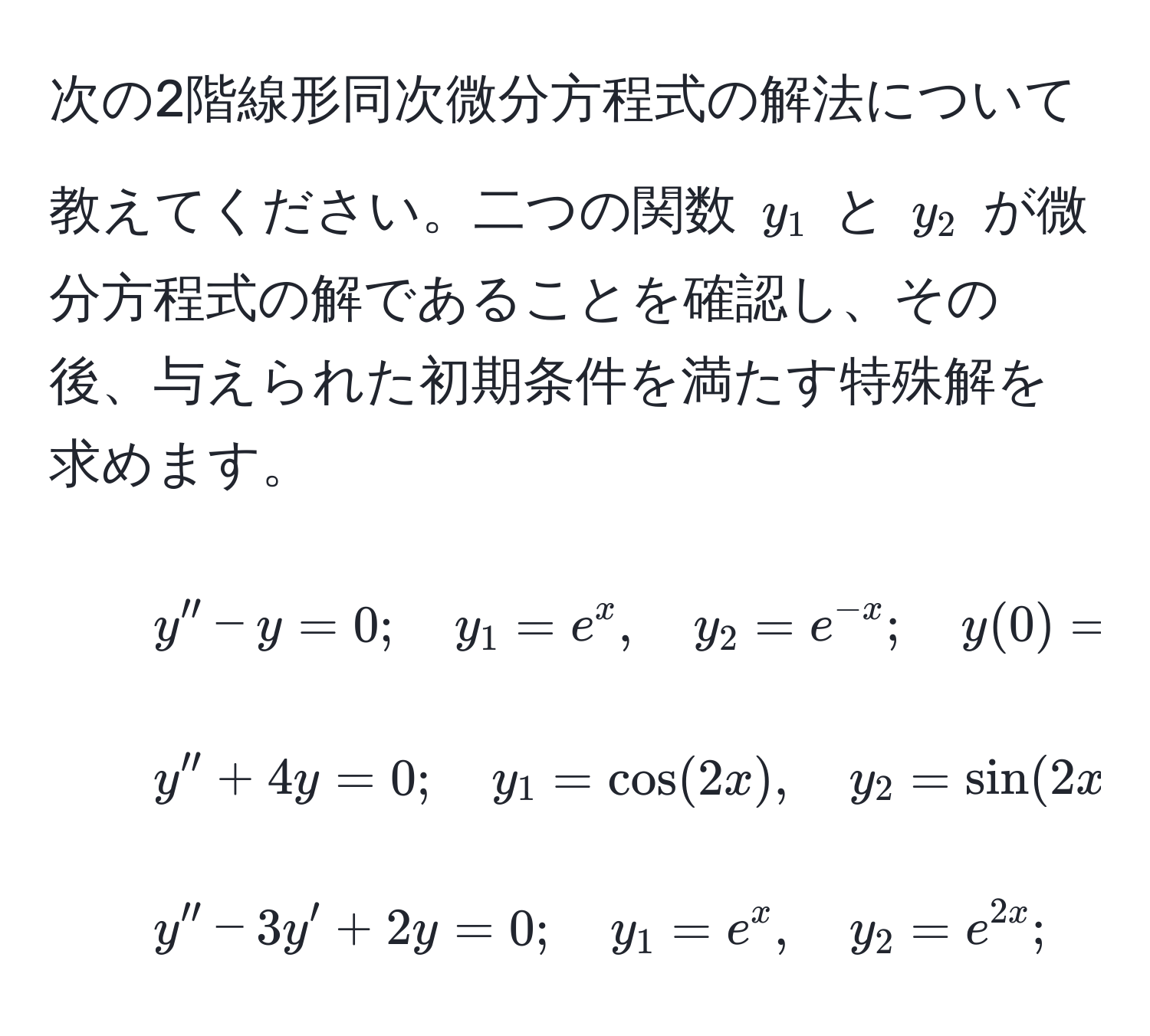 次の2階線形同次微分方程式の解法について教えてください。二つの関数 (y_1) と (y_2) が微分方程式の解であることを確認し、その後、与えられた初期条件を満たす特殊解を求めます。

1. ( y'' - y = 0; quad y_1 = e^(x, quad y_2 = e^-x); quad y(0) = 0, quad y'(0) = 5 )

2. ( y'' + 4y = 0; quad y_1 = cos(2x), quad y_2 = sin(2x); quad y(0) = 3, quad y'(0) = 8 )

3. ( y'' - 3y' + 2y = 0; quad y_1 = e^(x, quad y_2 = e^2x); quad y(0) = 1, quad y'(0) = 0 )