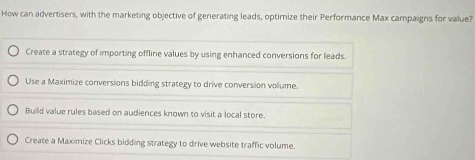 How can advertisers, with the marketing objective of generating leads, optimize their Performance Max campaigns for value?
Create a strategy of importing offline values by using enhanced conversions for leads.
Use a Maximize conversions bidding strategy to drive conversion volume.
Build value rules based on audiences known to visit a local store.
Create a Maximize Clicks bidding strategy to drive website traffic volume.