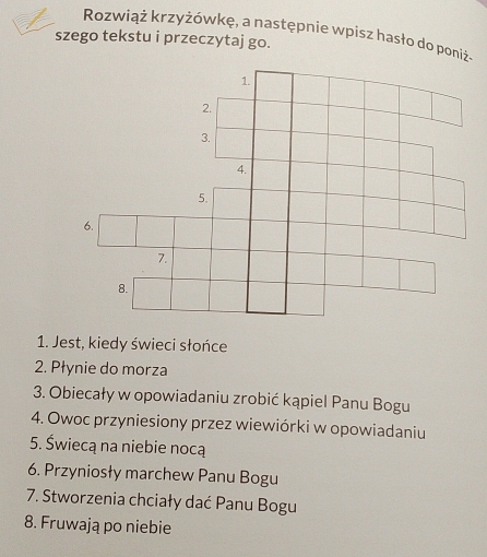 Rozwiąż krzyżówkę, a następnie wpisz hasło do poniż- 
szego tekstu i przeczytaj go. 
1. Jest, kiedy świeci słońce 
2. Płynie do morza 
3. Obiecały w opowiadaniu zrobić kąpiel Panu Bogu 
4. Owoc przyniesiony przez wiewiórki w opowiadaniu 
5. Świecą na niebie nocą 
6. Przyniosły marchew Panu Bogu 
7. Stworzenia chciały dać Panu Bogu 
8. Fruwają po niebie