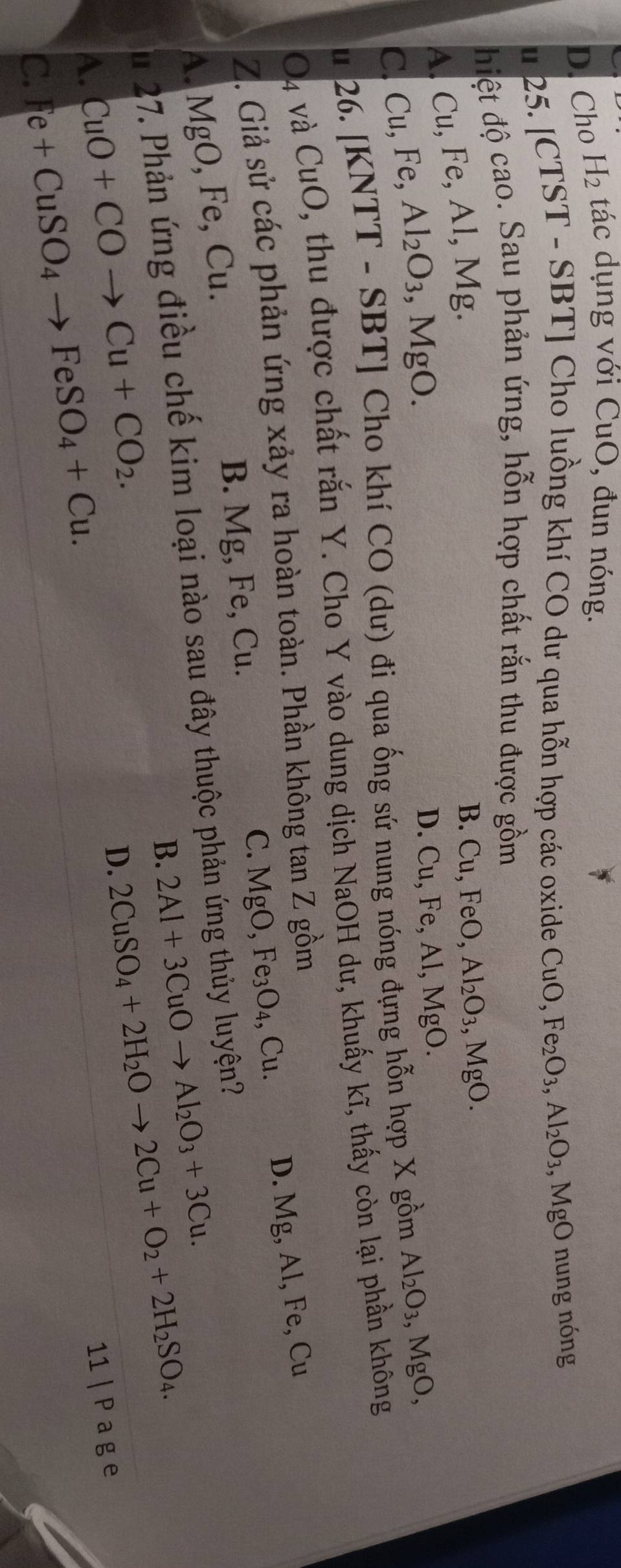 D. Cho H_2 tác dụng với CuO, đun nóng.
u 25. [CTST - SBT] Cho luồng khí CO dư qua hỗn hợp các oxide CuO, Fe_2O_3, Al_2O_3, MgO nung nóng
điệt độ cao. Sau phản ứng, hỗn hợp chất rắn thu được gồm
A. Cu, Fe, Al, Mg.
B. Cu, FeO, Al_2O_3, MgO.
C Cu, Fe B. Al_2O_3, MgO.
D. Cu, Fe, Al, MgO. 
u 26. [KNTT - SBT] Cho khí CO (dư) đi qua ống sứ nung nóng đựng hỗn hợp X gồm Al_2O_3 , MgO, 
O4 và CuO, thu được chất rắn Y. Cho Y vào dung dịch NaOH dư, khuấy kĩ, thấy còn lại phần không
Z. Giả sử các phản ứng xảy ra hoàn toàn. Phần không tan Z gồm
B. Mg, Fe, Cu. C. MgO, Fe_3O_4, Cu. D. Mg, Al, Fe, Cu
A. MgO, Fe, Cu. 
Su 27. Phản ứng điều chế kim loại nào sau đây thuộc phản ứng thủy luyện?
B. 2Al+3CuOto Al_2O_3+3Cu.
D. 2CuSO_4+2H_2Oto 2Cu+O_2+2H_2SO_4.
A. CuO+COto Cu+CO_2. 11 | P a g e
C. Fe+CuSO_4to FeSO_4+Cu.