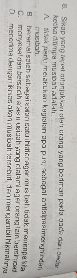 Sikap yang tepat ditunjukkan oleh orang yang beriman pada qada dan qadar
ketika ditimpa musibah adalah ....
A. tidak perlu melakukan kegiatan apa pun, sebagai antisipasimenghindari
musibah.
B. beramal saleh sebagai salah satu ihktiar agar musibah tidak menimpa kita
C. menyesal dan bersedih atas musibah yang dialami agar orang lain bersimpati
D. menerima dengan ikhlas akan musibah tersebut, dan mengambil hikmahnya