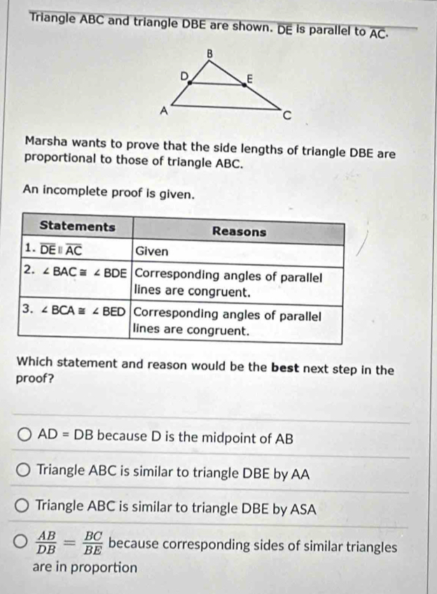 Triangle ABC and triangle DBE are shown. DE is parallel to overline AC·
Marsha wants to prove that the side lengths of triangle DBE are
proportional to those of triangle ABC.
An incomplete proof is given.
Which statement and reason would be the best next step in the
proof?
AD=DB because D is the midpoint of AB
Triangle ABC is similar to triangle DBE by AA
Triangle ABC is similar to triangle DBE by ASA
 AB/DB = BC/BE  because corresponding sides of similar triangles
are in proportion