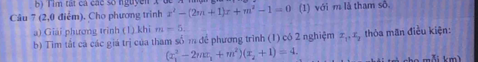 Tìm tất cả các số nguyên x d 
Câu 7 (2,0 điểm). Cho phương trình x^2-(2m+1)x+m^2-1=0 (1) với m là tham sô. 
a) Giải phương trình (1) khi m=5. 
b) Tìm tất cả các giá trị của tham số m để phương trình (1) có 2 nghiệm x_1, x_2 thỏa mãn điều kiện:
(x_1^(2-2mx_1)+m^2)(x_2+1)=4. 
cho mỗi km)