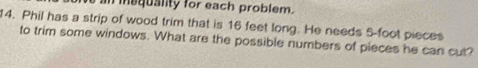 an inaquality for each problem. 
14. Phil has a strip of wood trim that is 16 feet long. He needs 5 foot pieces 
to trim some windows. What are the possible numbers of pieces he can cut?