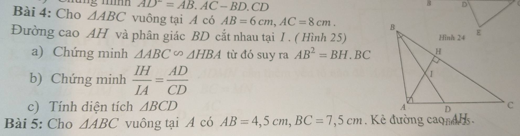 AD^2=AB. AC-BD.CD
B 
Bài 4: Cho △ ABC vuông tại A có AB=6cm, AC=8cm. 
Đường cao AH và phân giác BD cắt nhau tại I . ( Hình 25) 
a) Chứng minh △ ABC∽ △ HBA từ đó suy ra AB^2=BH.BC
b) Chứng minh  IH/IA = AD/CD 
c) Tính diện tích △ BCD
Bài 5: Cho △ ABC vuông tại A có AB=4,5cm, BC=7,5cm. Kẻ đường caqm