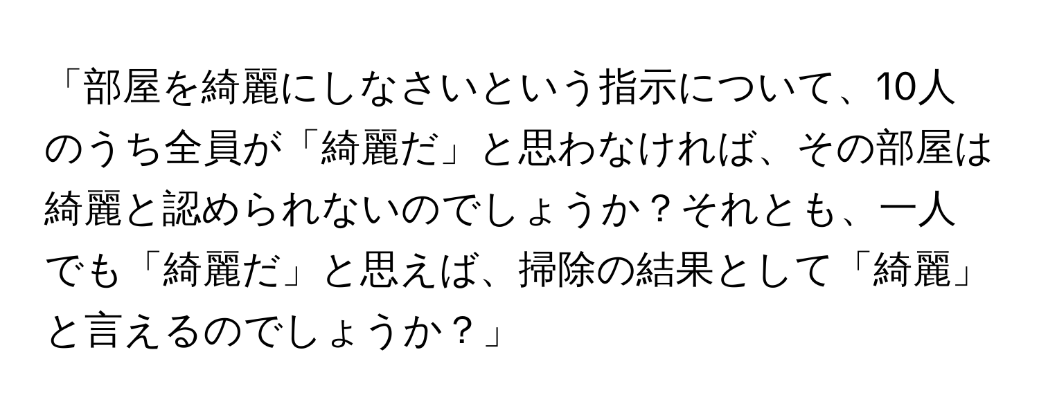 「部屋を綺麗にしなさいという指示について、10人のうち全員が「綺麗だ」と思わなければ、その部屋は綺麗と認められないのでしょうか？それとも、一人でも「綺麗だ」と思えば、掃除の結果として「綺麗」と言えるのでしょうか？」