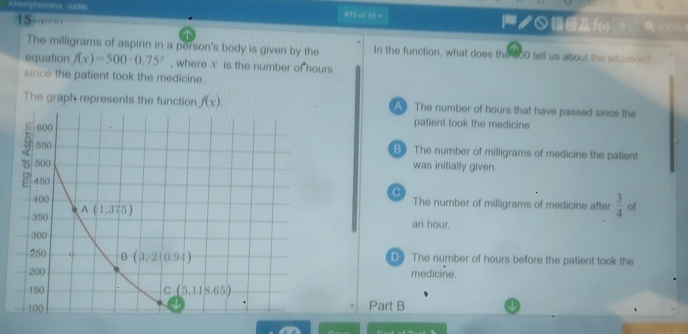 Khemphomma, Justin #35 of 15 = f(=) 0 100%
15xpn
The milligrams of aspirin in a person's body is given by the In the function, what does the 600 tell us about the situation?
equation f(x)=500· 0.75^x , where x is the number of hours
since the patient took the medicine.
The graph represents the function f(x). A The number of hours that have passed since the
patient took the medicine
B) The number of milligrams of medicine the patient
was initially given.
C
The number of milligrams of medicine after  3/4  of
an hour.
D The number of hours before the patient took the
medicine.
Part B