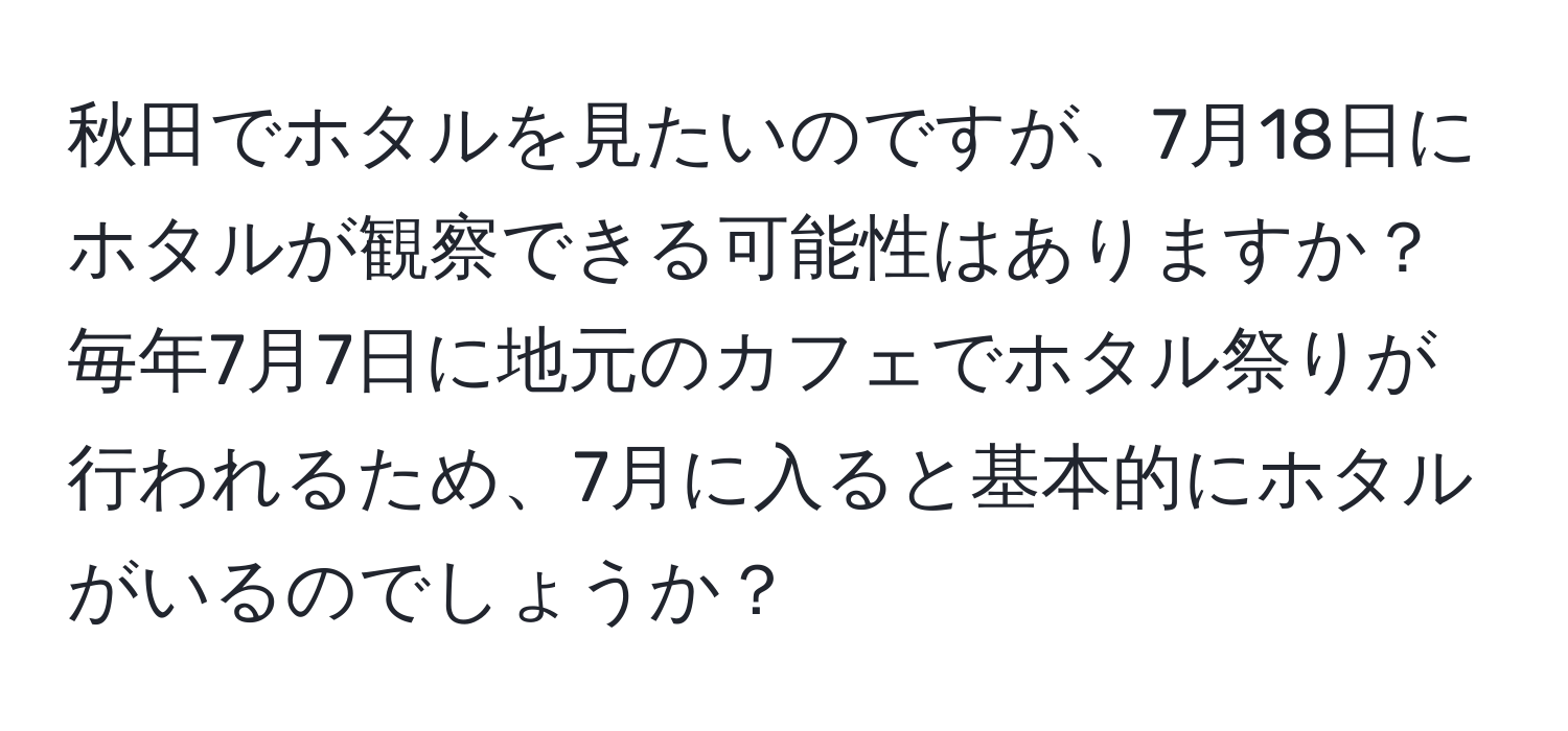 秋田でホタルを見たいのですが、7月18日にホタルが観察できる可能性はありますか？毎年7月7日に地元のカフェでホタル祭りが行われるため、7月に入ると基本的にホタルがいるのでしょうか？