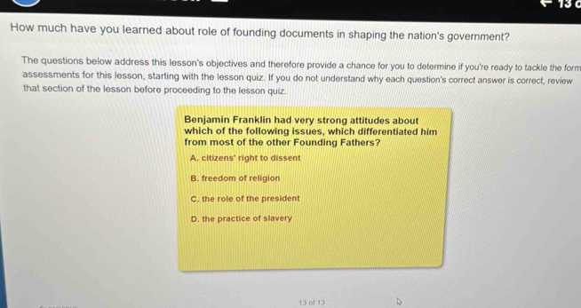 How much have you learned about role of founding documents in shaping the nation's government?
The questions below address this lesson's objectives and therefore provide a chance for you to determine if you're ready to tackle the form
assessments for this lesson, starting with the lesson quiz. If you do not understand why each question's correct answer is correct, review
that section of the lesson before proceeding to the lesson quiz.
Benjamin Franklin had very strong attitudes about
which of the following issues, which differentiated him
from most of the other Founding Fathers?
A. citizens' right to dissent
B. freedom of religion
C. the role of the president
D. the practice of slavery
13 of 13