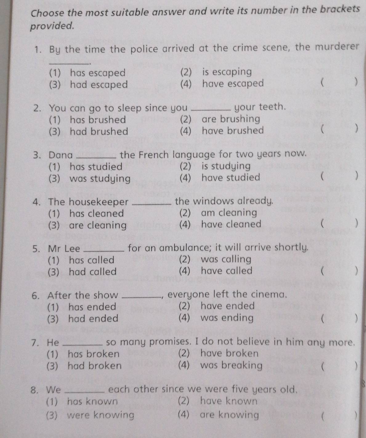 Choose the most suitable answer and write its number in the brackets
provided.
1. By the time the police arrived at the crime scene, the murderer
_
.
(1) has escaped (2) is escaping
(3) had escaped (4) have escaped
( )
2. You can go to sleep since you _your teeth.
(1) has brushed (2) are brushing
(3) had brushed (4) have brushed
)
3. Dana _the French language for two years now.
(1) has studied (2) is studying
(3) was studying (4) have studied
( )
4. The housekeeper _the windows already.
(1) has cleaned (2) am cleaning
(3) are cleaning (4) have cleaned
( )
5. Mr Lee _for an ambulance; it will arrive shortly.
(1) has called (2) was calling
(3) had called (4) have called ( )
6. After the show _, everyone left the cinema.
(1) has ended (2) have ended
(3) had ended (4) was ending ( )
7. He _so many promises. I do not believe in him any more.
(1) has broken (2) have broken
(3) had broken (4) was breaking  )
8. We _each other since we were five years old.
B
(1) has known (2) have known
(3) were knowing (4) are knowing ( )