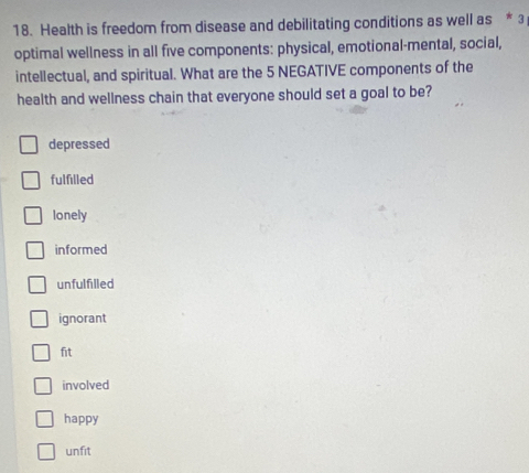 Health is freedom from disease and debilitating conditions as well as * 3
optimal wellness in all five components: physical, emotional-mental, social,
intellectual, and spiritual. What are the 5 NEGATIVE components of the
health and wellness chain that everyone should set a goal to be?
depressed
fulfilled
lonely
informed
unfulfilled
ignorant
fit
involved
happy
unfit