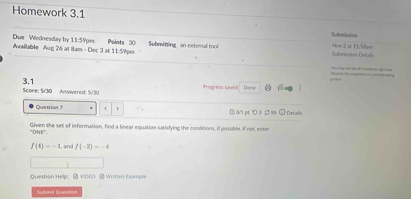 Homework 3.1 
Submission 
Due Wednesday by 11:59 pm Points 30 Submitting an external tool Submission Details 
Nov 2 at 11:58am 
Available Aug 26 at 8am - Dec 3 at 11:59 pm 
You may not wee all consmerts right oow . 
because the ausgnment is cumenths being 
graded 
3.1 Progress saved Done sqrt(0) . 
Score: 5/30 Answered: 5/30 
Question 7 < > □0/1 pt つ3 $ 99 Details 
Given the set of information, find a linear equation satisfying the conditions, if possible. If not, enter 
"DNE".
f(4)=-1 , and f(-2)=-4
Question Help： - VIDEO - Written Example 
Submit Question