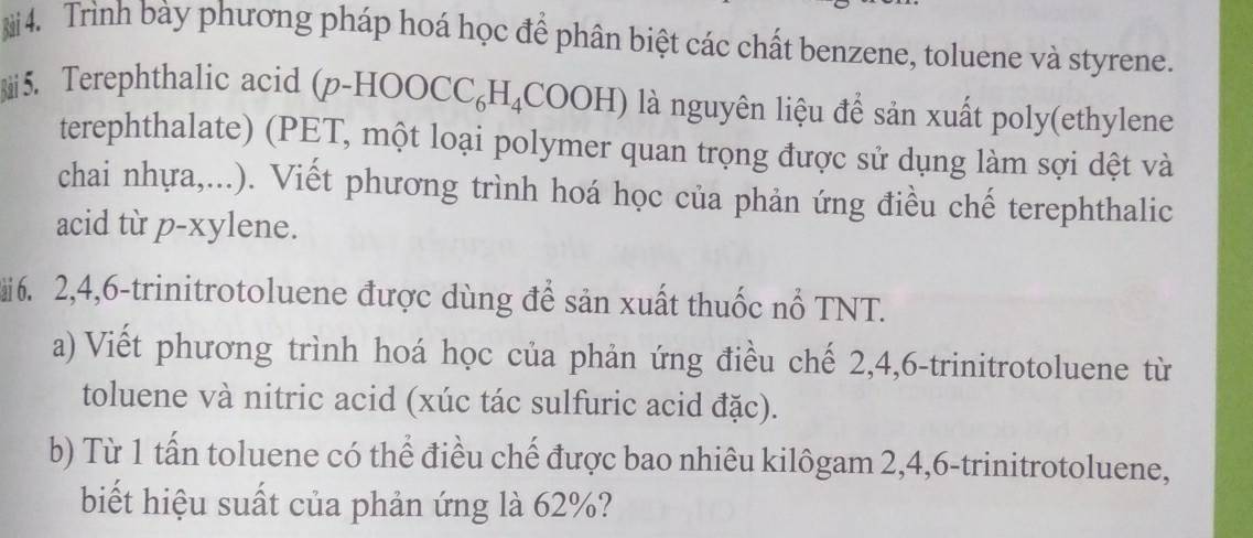 Trình bày phương pháp hoá học để phân biệt các chất benzene, toluene và styrene. 
5. Terephthalic acid (p-HOOCC_6H_4COOH) là nguyên liệu để sản xuất poly(ethylene 
terephthalate) (PET, một loại polymer quan trọng được sử dụng làm sợi dệt và 
chai nhựa,...). Viết phương trình hoá học của phản ứng điều chế terephthalic 
acid từ p-xylene. 
6. 2, 4, 6 -trinitrotoluene được dùng để sản xuất thuốc nổ TNT. 
a) Viết phương trình hoá học của phản ứng điều chế 2, 4, 6 -trinitrotoluene từ 
toluene và nitric acid (xúc tác sulfuric acid đặc). 
b) Từ 1 tấn toluene có thể điều chế được bao nhiêu kilôgam 2, 4, 6 -trinitrotoluene, 
biết hiệu suất của phản ứng là 62%?