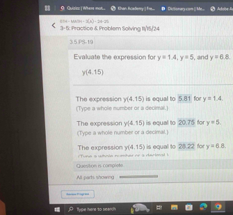 Quizizz | Where mot... Khan Academy | Fre.... Dictionary.com | Me... Adobe A 
BTH - MATH n=3(A)=24-25
3-5: Practice & Problem Solving 11/15/24 
3.5.PS-19 
Evaluate the expression for y=1.4, y=5 , and y=6.8.
y(4.15)
The expression y(4.15) is equal to 5.81 for y=1,4. 
(Type a whole number or a decimal.) 
The expression y(4.15) is equal to 20.7 5 for y=5. 
(Type a whole number or a decimal.) 
The expression y(4.15) is equal to 28.22 for y=6.8. 
Tune a wtmón numter or a decima ' 
Question is complete. 
All parts showing 
novr Progra= 
Type here to search