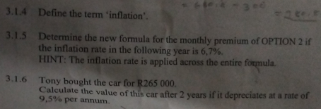 Define the term ‘inflation’. 
3.1.5 Determine the new formula for the monthly premium of OPTION 2 if 
the inflation rate in the following year is 6,7%. 
HINT: The inflation rate is applied across the entire formula. 
3.1.6 Tony bought the car for R265 000. 
Calculate the value of this car after 2 years if it depreciates at a rate of
9,5% per annum.