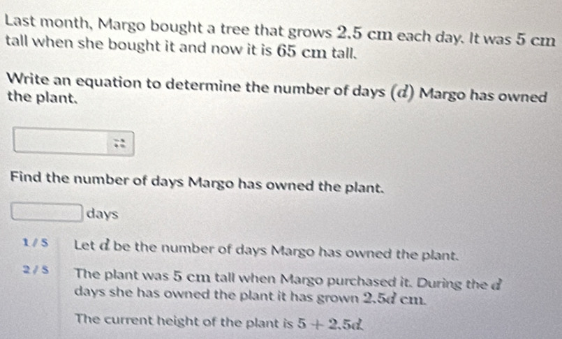 Last month, Margo bought a tree that grows 2.5 cm each day. It was 5 cm
tall when she bought it and now it is 65 cm tall.
Write an equation to determine the number of days (d) Margo has owned
the plant.
;:
Find the number of days Margo has owned the plant.
days
1 / 5 Let dbe the number of days Margo has owned the plant.
2 / 5 The plant was 5 cm tall when Margo purchased it. During the d
days she has owned the plant it has grown 2.5d cm.
The current height of the plant is 5+2.5d