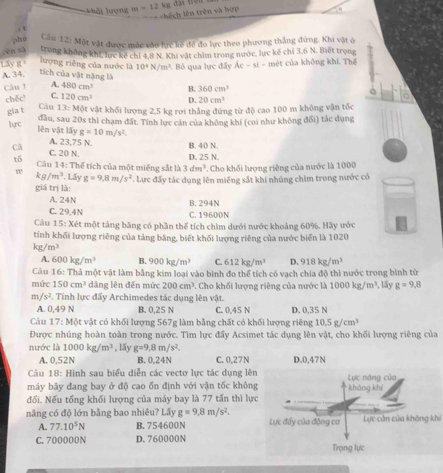 khối lượng m=12kg đặt trên số
=  ê h lên trên và hợp
a
i t
phu  Cầu 12: Một vật được móc vào lực kê đế đo lực theo phương thẳng đứng. Khi vật ở
rēn sà trong không khí, lực kế chỉ 4,8 N. Khí vật chìm trong nước, lực kế chỉ 3,6 N. Biết trọng
Lấy g = lượng riêng của nước là 10^4N/m^3 Bỏ qua lực đấy Ác - si - mét của không khí. Thể
A. 34 tích của vật nặng là
Câu 1 A. 480cm^3 B. 360cm^3
chếc C. 120cm^3
gia t D. 20cm^3
Câu 13: Một vật khối lượng 2,5 kg rơi thẳng đứng từ độ cao 100 m không vận tốc
lực đầu, sau 20s thì chạm đất. Tính lực cản của không khí (coi như không đổi) tác dụng
lên vật lấy g=10m/s^2.
A. 23,75 N. B. 40 N.
D. 25 N.
Câ C. 20 N. 3dm^3. Cho khối lượng riêng của nước là 1000
tố  Câu 14: Thể tích của một miếng sắt là
m kg/m^3. Lấy g=9,8m/s^2 *. Lực đấy tác dụng lên miếng sắt khi nhúng chìm trong nước có
giá trị là:
A. 24N B. 294N
C. 29,4N C. 19600N
Câu 15: Xét một tảng băng có phần thể tích chìm dưới nước khoảng 60%. Hãy ước
tính khối lượng riêng của tảng băng, biết khối lượng riêng của nước biển là 1020
kg/m^3
A, 600kg/m^3 B. 900kg/m^3 C. 612kg/m^3 D、 918kg/m^3
Câu 16: Thả một vật làm bằng kim loại vào bình đo thể tích có vạch chia độ thì nước trong bình từ
mức 150cm^3 dâng lên đến mức 200cm^3. Cho khối lượng riêng của nước là 1000kg/m^3 , lấy g=9,8
m/s^2 F. Tính lực đẩy Archimedes tác dụng lên vật.
A. 0,49 N B. 0,25 N C. 0,45 N D. 0,35 N
Câu 17: Một vật có khối lượng 567g làm bằng chất có khối lượng riêng 10.5g/cm^3
Được nhúng hoàn toàn trong nước. Tìm lực đẩy Acsimet tác dụng lên vật, cho khối lượng riêng của
nước là 1000kg/m^3 , lấy g=9,8m/s^2.
A. 0,52N B. 0,24N C. 0,27N 
Câu 18: Hình sau biểu diễn các vectơ lực tác dụng lên
máy bây đang bay ở độ cao ổn định với vận tốc khôn
đối. Nếu tổng khối lượng của máy bay là 77 tấn thì lự
nâng có độ lớn bằng bao nhiêu? Lấy g=9,8m/s^2.
A. 77.10^5N B.754600N Lực cản của không khí
C. 700000N D. 760000N