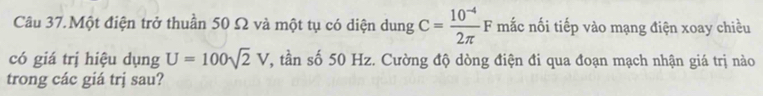 Câu 37.Một điện trở thuần 50 Ω và một tụ có diện dung C= (10^(-4))/2π  F mắc nối tiếp vào mạng điện xoay chiều 
có giá trị hiệu dụng U=100sqrt(2)V T, tần số 50 Hz. Cường độ dòng điện đi qua đoạn mạch nhận giá trị nào 
trong các giá trj sau?