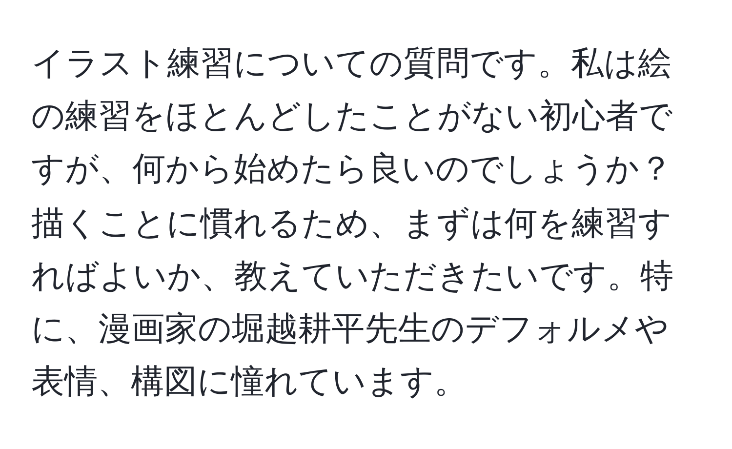 イラスト練習についての質問です。私は絵の練習をほとんどしたことがない初心者ですが、何から始めたら良いのでしょうか？ 描くことに慣れるため、まずは何を練習すればよいか、教えていただきたいです。特に、漫画家の堀越耕平先生のデフォルメや表情、構図に憧れています。