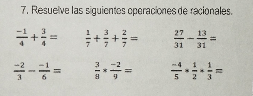 Resuelve las siguientes operaciones de racionales.
 (-1)/4 + 3/4 =  1/7 + 3/7 + 2/7 =
 27/31 - 13/31 =
 (-2)/3 - (-1)/6 =  3/8 * (-2)/9 =
 (-4)/5 * 1/2 * 1/3 =