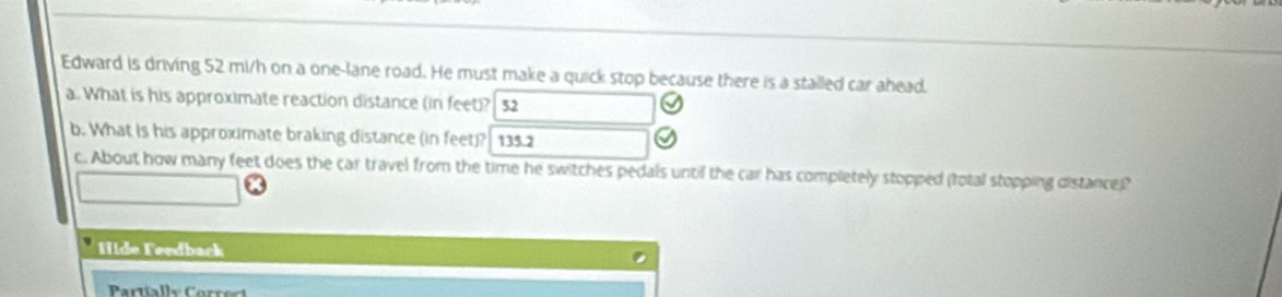 Edward is driving 52 mi/h on a one-lane road. He must make a quick stop because there is a stalled car ahead. 
a. What is his approximate reaction distance (in feet)? 52
b. What is his approximate braking distance (in feet)? 135.2
c. About how many feet does the car travel from the time he switches pedals until the car has completely stopped (total stopping distance)" 
Hide Feedback