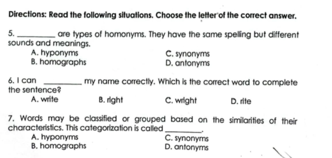 Directions: Read the following situations. Choose the letter of the correct answer.
5. _are types of homonyms. They have the same spelling but different
sounds and meanings.
A. hyponyms C. synonyms
B. homographs D. antonyms
6. I can _my name correctly. Which is the correct word to complete
the sentence?
A. write B. right C. wright D. rite
7. Words may be classified or grouped based on the similarities of their
characteristics. This categorization is called_
.
A. hyponyms C. synonyms
B. homographs D. antonyms