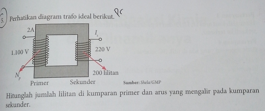 Perhatikan diagram trafo ideal berikut. 
Sumber: Shela/GMP 
Hitunglah jumlah lilitan di kumparan primer dan arus yang mengalir pada kumparan 
sekunder.