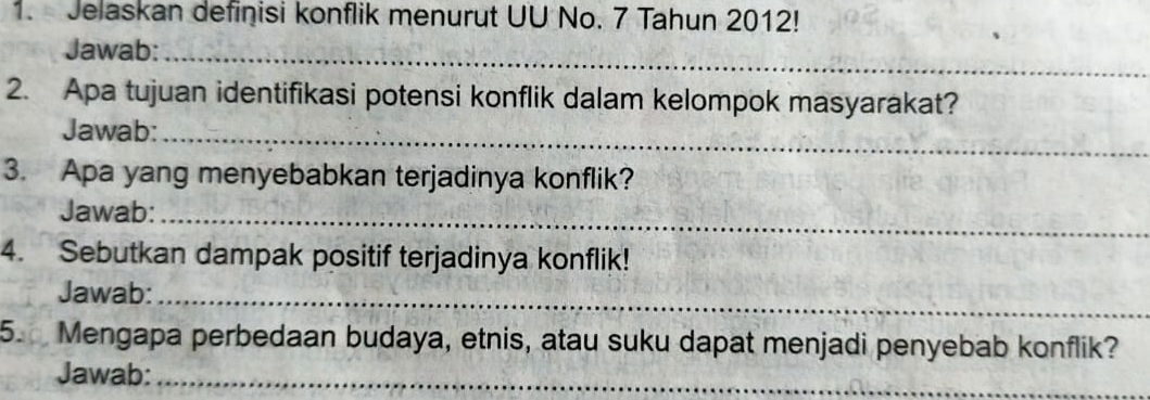 Jelaskan definisi konflik menurut UU No. 7 Tahun 2012! 
Jawab:_ 
2. Apa tujuan identifikasi potensi konflik dalam kelompok masyarakat? 
Jawab:_ 
3. Apa yang menyebabkan terjadinya konflik? 
Jawab:_ 
4. Sebutkan dampak positif terjadinya konflik! 
Jawab:_ 
5. Mengapa perbedaan budaya, etnis, atau suku dapat menjadi penyebab konflik? 
Jawab:_