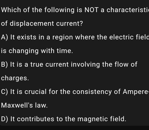 Which of the following is NOT a characteristi
of displacement current?
A) It exists in a region where the electric field
is changing with time.
B) It is a true current involving the flow of
charges.
C) It is crucial for the consistency of Ampere
Maxwell's law.
D) It contributes to the magnetic field.