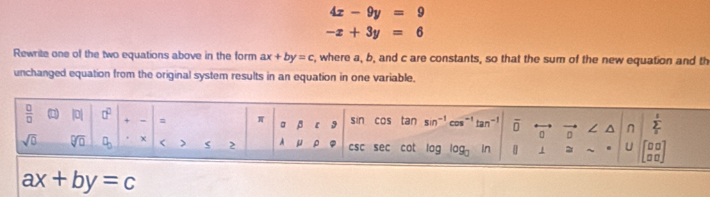 4x-9y=9
-x+3y=6
Rewrite one of the two equations above in the form ax+by=c , where a, b, and c are constants, so that the sum of the new equation and th 
unchanged equation from the original system results in an equation in one variable.
 □ /□   |0| □^(□) + = π abeta c9 sin cas tan sin^(-1)cos^(-1)tan^(-1) overline D
。 
^ n sumlimits _3^(5
sqrt(0) sqrt [□ ]□ ) □ _□  < > < 2 lambda mu rho csc S ec cot log log _□ in ] 1 = . U beginbmatrix □ □  □ □ endbmatrix
ax+by=c