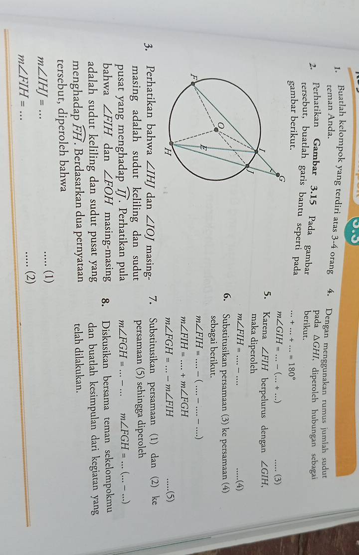 Buatlah kelompok yang terdiri atas 3-4 orang 4. Dengan menggunakan rumus jumlah sudut
teman Anda.
pada △ GHI
2. Perhatikan Gambar 3.15 Pada gambar berikut. , diperoleh hubungan sebagai
tersebut, buatlah garis bantu seperti pada
gambar berikut. _ +...+...=180°
m∠ GIH=...-(...+...) _ _(3)
5. Karena ∠ FIH
berpelurus dengan ∠ GIH,
maka diperoleh
m∠ FIH= _ _  _.(4)
6. Substitusikan persamaan (3) ke persamaan (4)
sebagai berikut.
__ m∠ FIH=...-(...-...-....)
m∠ FIH=....+m∠ FGH
m∠ FGH=...-m∠ FIH
_.....(5)
3. Perhatikan bahwa ∠ IHJ dan ∠ IOJ masing- 7. Substitusikan persamaan (1) dan (2) ke
masing adalah sudut keliling dan sudut persamaan (5) sehingga diperoleh
pusat yang menghadap widehat IJ. Perhatikan pula m∠ FGH=...-...m∠ FGH=...(...-...)
bahwa ∠ FIH dan ∠ FOH masing-masing 8. Diskusikan bersama teman sekelompokmu
adalah sudut keliling dan sudut pusat yang dan buatlah kesimpulan dari kegiatan yang
menghadap widehat FH. Berdasarkan dua pernyataan telah dilakukan.
tersebut, diperoleh bahwa
m∠ IHJ=........ (1)
m∠ FIH= _
..... (2)