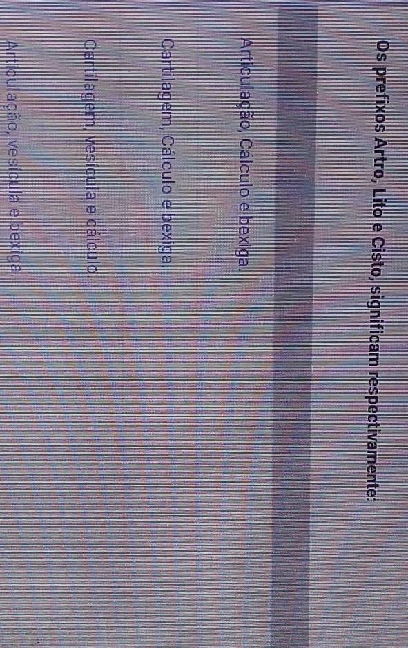 Os prefixos Artro, Lito e Cisto, significam respectivamente:
Articulação, Cálculo e bexiga.
Cartilagem, Cálculo e bexiga.
Cartilagem, vesícula e cálculo.
Articulação, vesícula e bexiga.