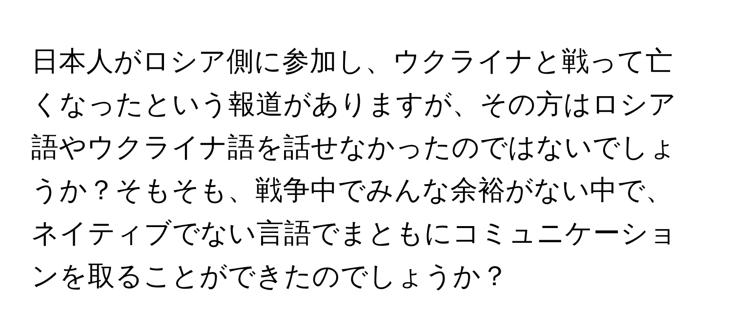 日本人がロシア側に参加し、ウクライナと戦って亡くなったという報道がありますが、その方はロシア語やウクライナ語を話せなかったのではないでしょうか？そもそも、戦争中でみんな余裕がない中で、ネイティブでない言語でまともにコミュニケーションを取ることができたのでしょうか？